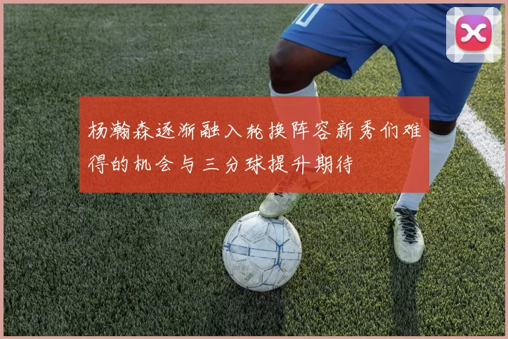 杨瀚森逐渐融入轮换阵容新秀们难得的机会与三分球提升期待