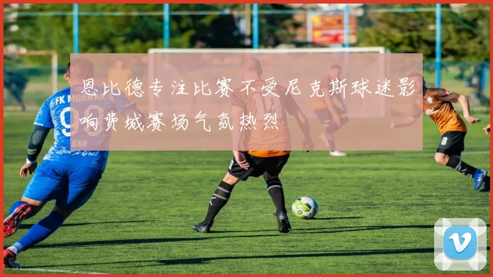 恩比德专注比赛不受尼克斯球迷影响费城赛场气氛热烈