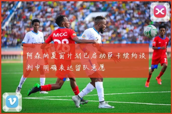 阿森纳夏窗计划已启动萨卡续约谈判中明确表达留队意愿