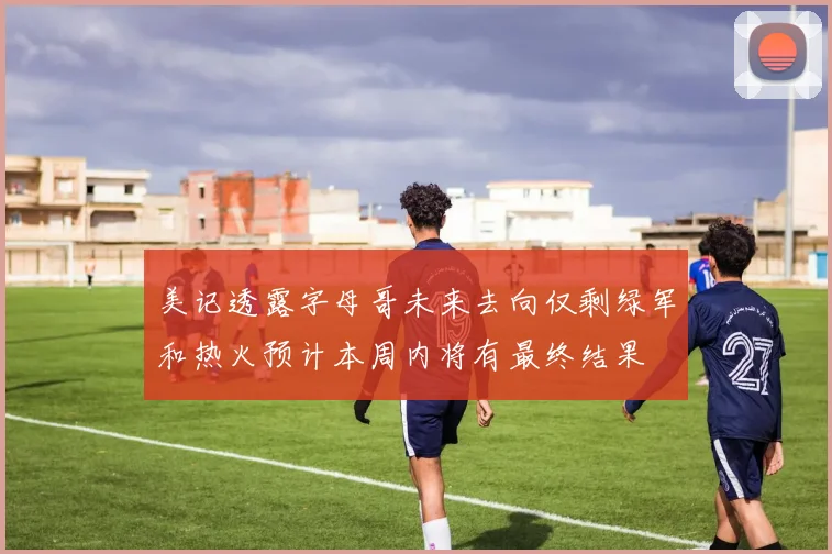 美记透露字母哥未来去向仅剩绿军和热火预计本周内将有最终结果