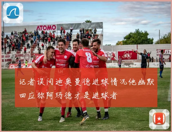 记者误问迪奥曼德进球情况他幽默回应称阿玛德才是进球者