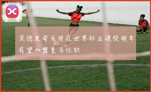莫德里奇或将在世界杯后退役明年有望加盟皇马任职