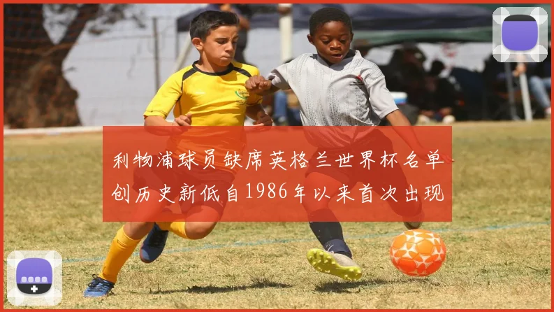 利物浦球员缺席英格兰世界杯名单创历史新低自1986年以来首次出现
