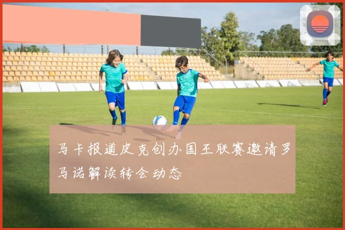 马卡报道皮克创办国王联赛邀请罗马诺解读转会动态