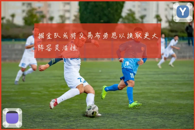 掘金队或将交易布劳恩以换取更大阵容灵活性