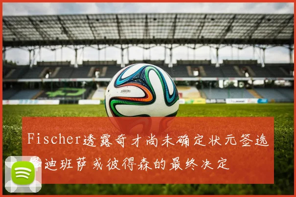 Fischer透露奇才尚未确定状元签选择迪班萨或彼得森的最终决定