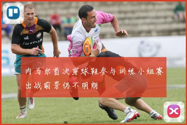 内马尔首次穿球鞋参与训练小组赛出战前景仍不明朗