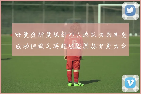 哈曼分析曼联新帅人选认为恩里克成功但缺乏英超经验图赫尔更为合适