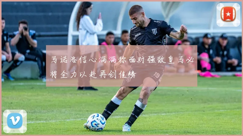 马诺洛信心满满称面对强敌皇马必将全力以赴再创佳绩