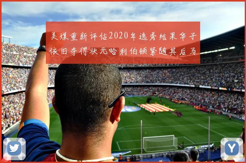 美媒重新评估2020年选秀结果华子依旧夺得状元哈利伯顿紧随其后马克西位列探花