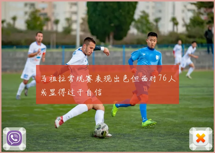 马祖拉常规赛表现出色但面对76人或显得过于自信