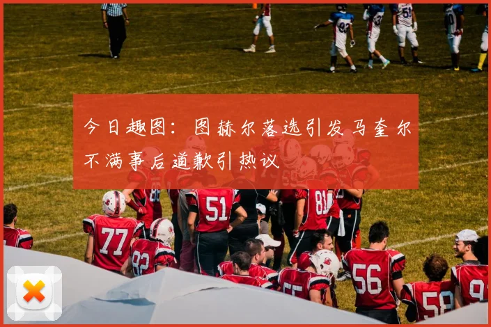今日趣图：图赫尔落选引发马奎尔不满事后道歉引热议