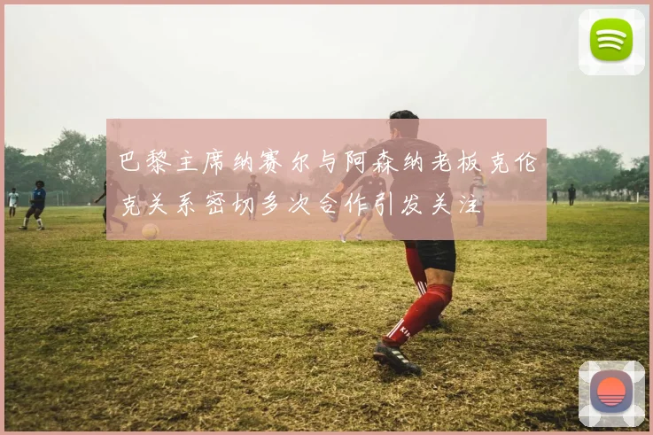 巴黎主席纳赛尔与阿森纳老板克伦克关系密切多次合作引发关注
