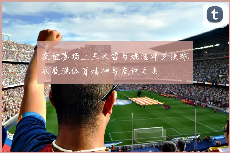 友谊赛场上王大雷与姚浩洋互换球衣展现体育精神与友谊之美