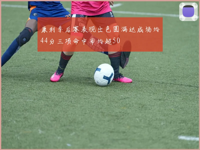 康利季后赛表现出色圆满达成场均44分三项命中率均超50