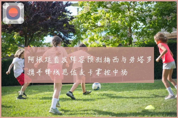 阿根廷首发阵容预测梅西与劳塔罗携手锋线恩佐麦卡掌控中场