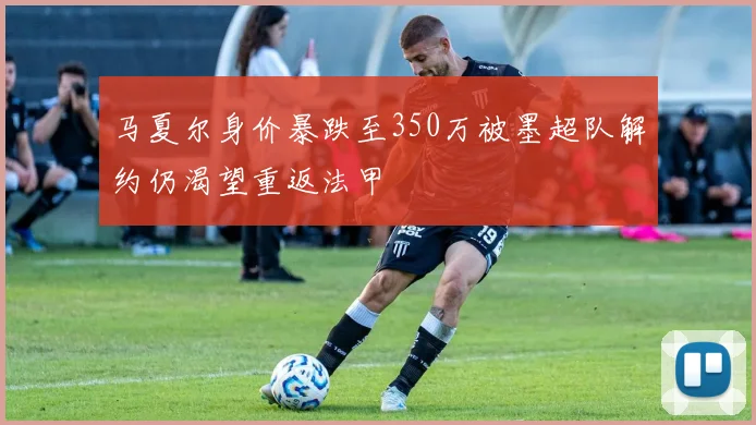 马夏尔身价暴跌至350万被墨超队解约仍渴望重返法甲