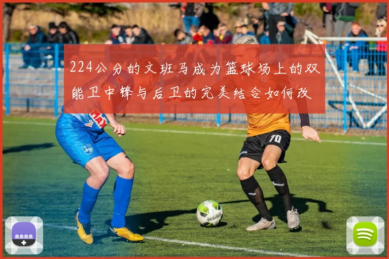 224公分的文班马成为篮球场上的双能卫中锋与后卫的完美结合如何改变比赛格局