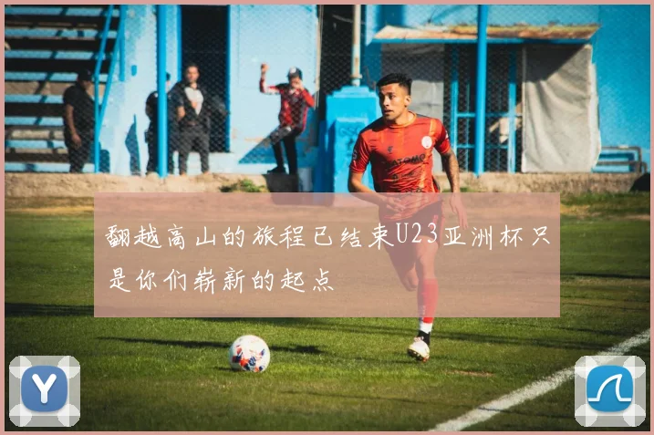 翻越高山的旅程已结束U23亚洲杯只是你们崭新的起点