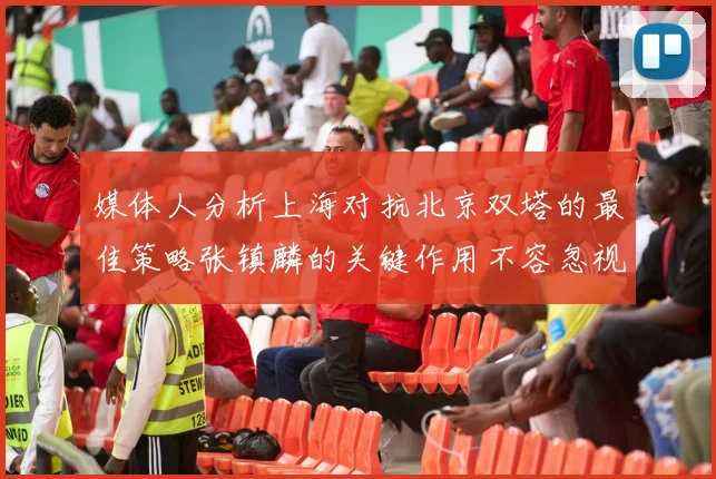 媒体人分析上海对抗北京双塔的最佳策略张镇麟的关键作用不容忽视