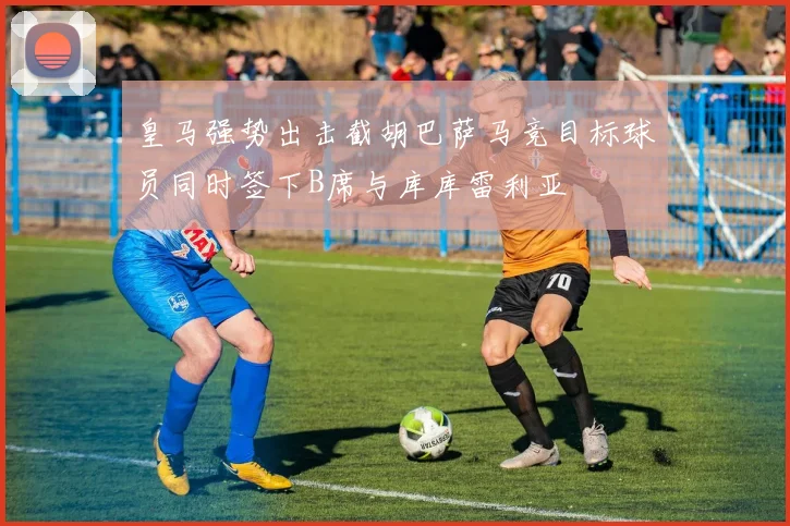 皇马强势出击截胡巴萨马竞目标球员同时签下B席与库库雷利亚