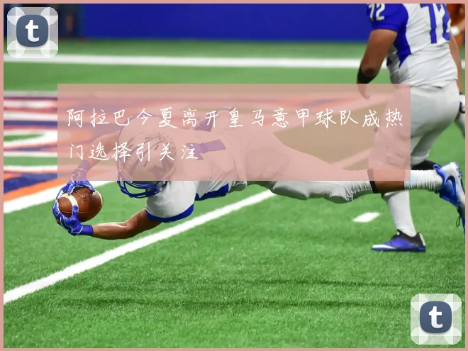 阿拉巴今夏离开皇马意甲球队成热门选择引关注