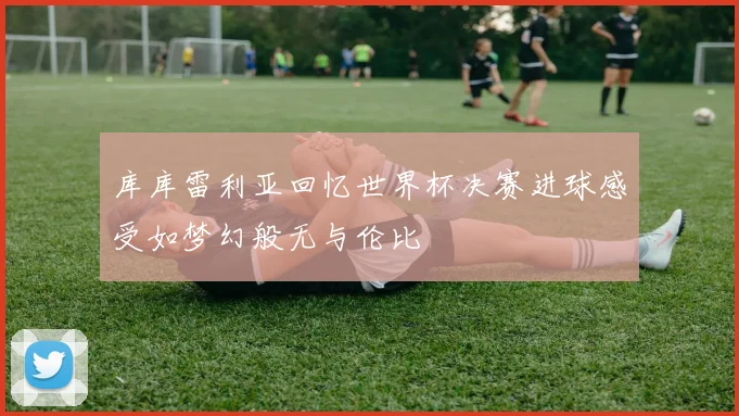 库库雷利亚回忆世界杯决赛进球感受如梦幻般无与伦比