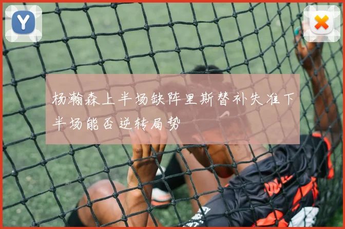 杨瀚森上半场缺阵里斯替补失准下半场能否逆转局势